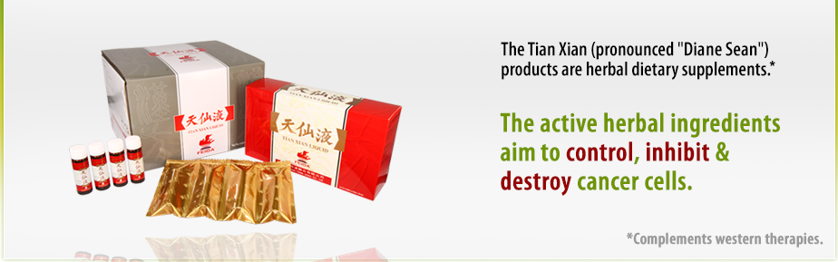 The Tian Xian (pronounced 'Dianne Sean') products are herbal dietary supplements. The active herbal ingredients aims to control, inhibit and destroy cancer cells. It's function is complementary to that of western therapies.